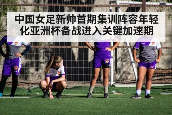 中国女足新帅首期集训阵容年轻化亚洲杯备战进入关键加速期