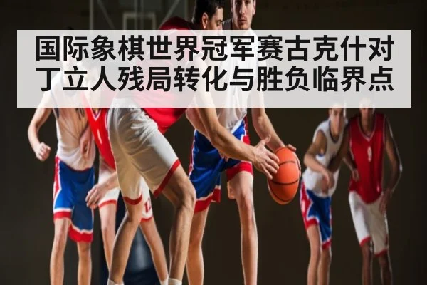 国际象棋世界冠军赛古克什对丁立人残局转化与胜负临界点