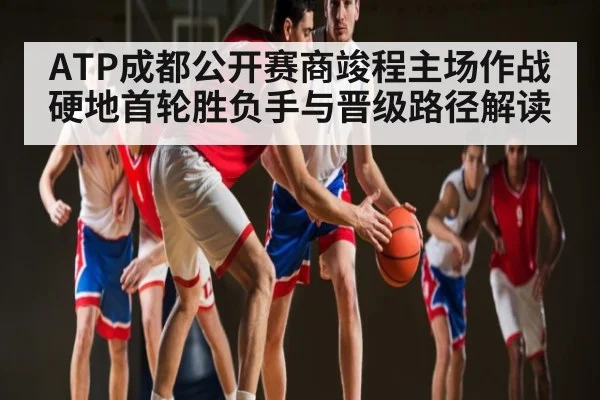 ATP成都公开赛商竣程主场作战硬地首轮胜负手与晋级路径解读
