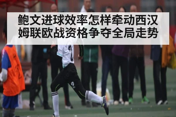 鲍文进球效率怎样牵动西汉姆联欧战资格争夺全局走势
